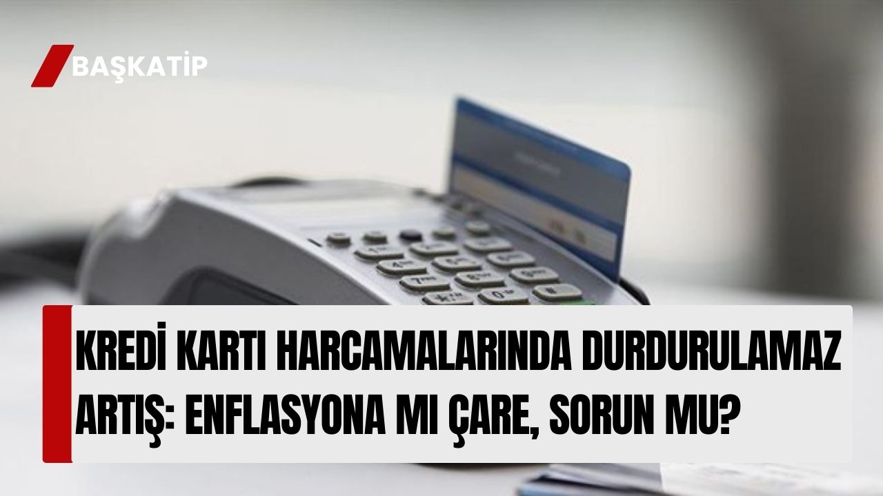 Kredi Kartı Harcamalarında Durdurulamaz Artış: Enflasyona mı Çare, Sorun mu?